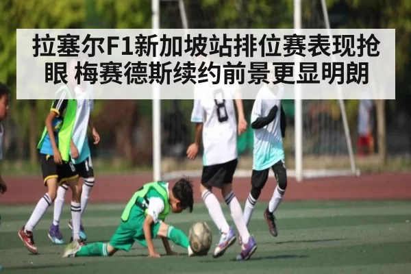 拉塞尔F1新加坡站排位赛表现抢眼 梅赛德斯续约前景更显明朗